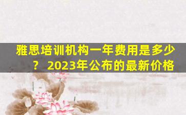 雅思培训机构一年费用是多少？ 2023年公布的最新价格